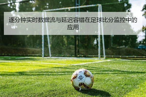 逐分钟实时数据流与延迟容错在足球比分监控中的应用